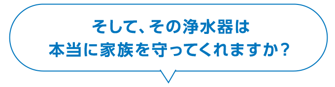 そして、その浄水器は本当に家族を守ってくれますか？